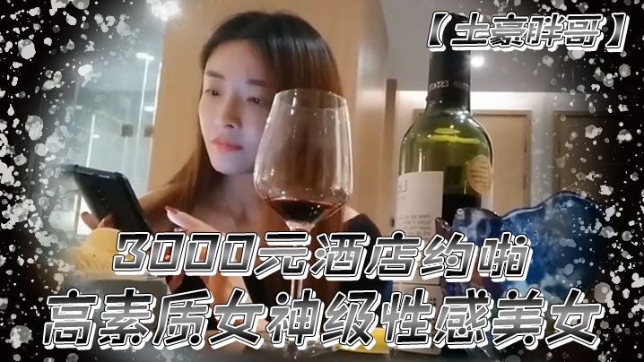 土豪胖哥3000元酒店约啪高素质女神级性感美女还到酒店看看男的长的怎么样不好还不愿意干狂插干3次}