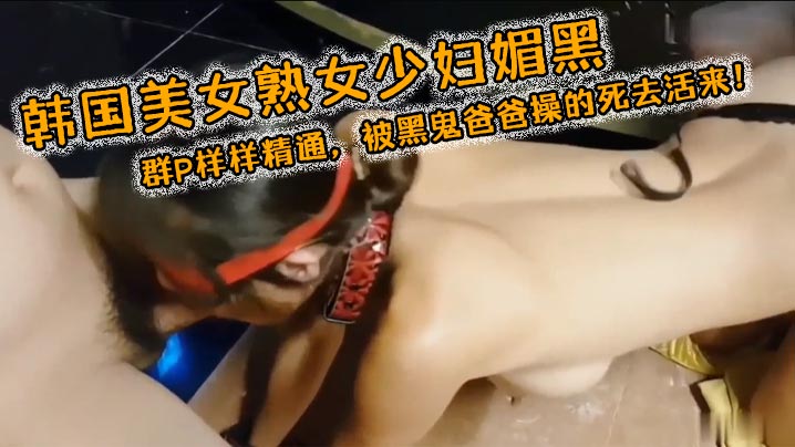 韩国美女熟女少妇媚黑3穴露出群P样样精通被黑鬼爸爸操的死去活来}