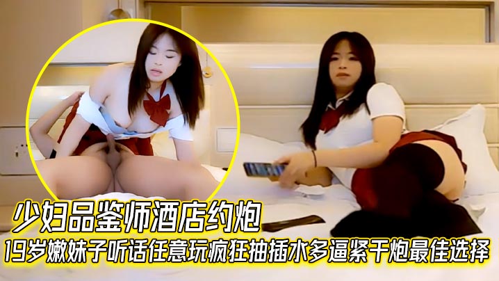 少妇品鉴师酒店约炮19岁嫩妹子听话任意玩疯狂抽插水多逼紧干炮最佳选择}