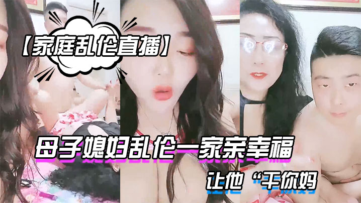 【家庭乱伦直播】母子媳妇乱伦一家亲幸福的小胖草得巨乳媳妇受不了让他“干你妈}