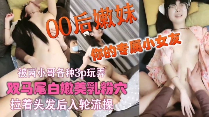 你的专属小女友00后嫩妹，被两小哥各种3p玩弄_，双马尾白嫩美乳粉穴_，双人掰着腿跳蛋震动_，拉着头发后入轮流操}