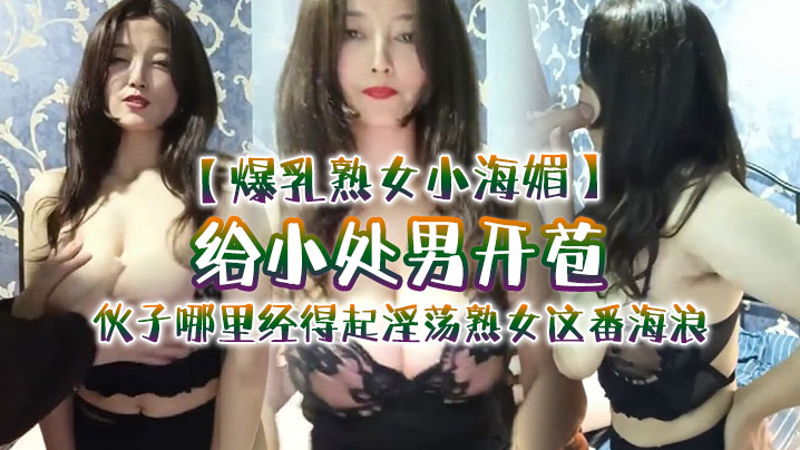 【爆乳熟女小海媚】给小处男开苞‘快过来摸我我要教他怎么摸女人调教女人’，小伙子哪里经得起淫荡熟女这番海浪，操爽了}
