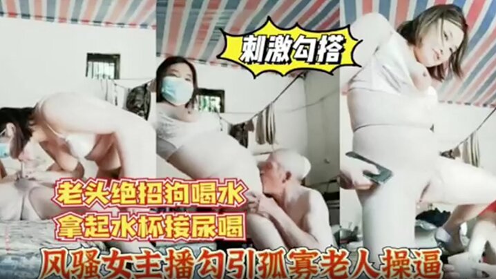 风骚女主播勾引孤寡老人操逼，老头操完口渴接尿喝!}