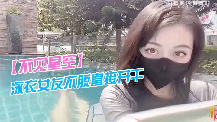 【不见星空】泳衣女友不脱直接开干_激情死水库_被插的太爽肉棒裹出白浆_后入爆怼缴射}