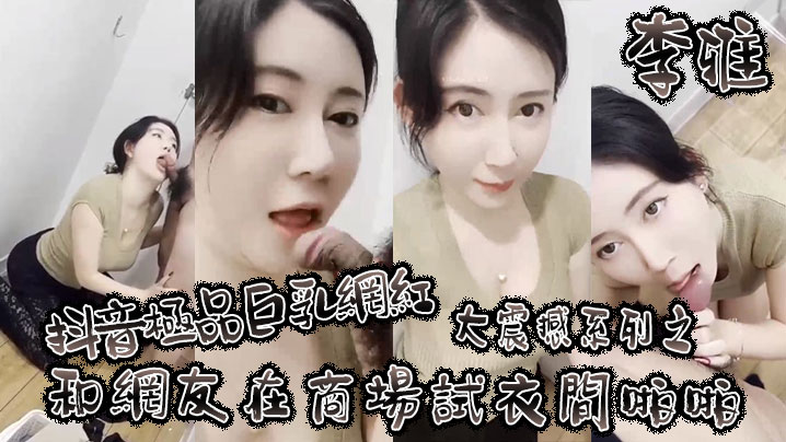 【李雅】抖音极品巨乳网红李雅大震撼系列之和网友在商场试衣间啪啪}