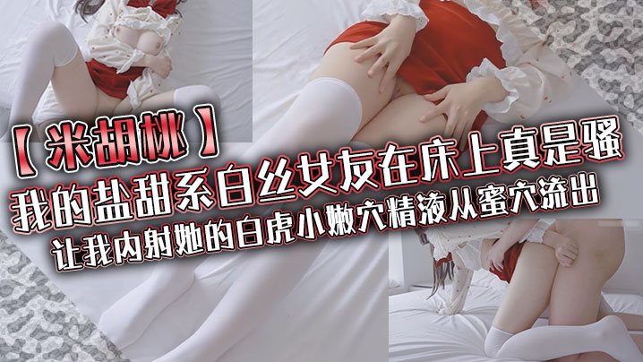 【米胡桃】我的盐甜系白丝女友在床上真是骚，让我内射她的白虎小嫩穴，精液从蜜穴流出}