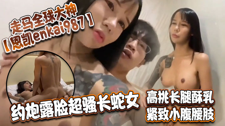 走马全球大神【恩凱enkai987】约炮露脸超骚长蛇女 高挑长腿酥乳 紧致小腹腰肢 爆肏榨精神仙尤物}