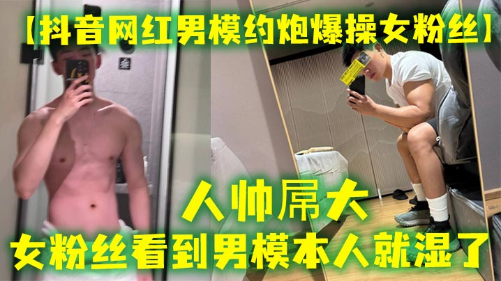 【抖音网红男模约炮爆操女粉丝】人帅屌大，女粉丝看到男模本人就湿了，套也不愿意带，最后被男模帅哥狠狠内射}