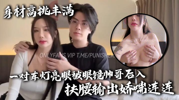 身材高挑丰满一对车灯亮眼被眼镜帅哥后入扶腰输出娇喘连连}