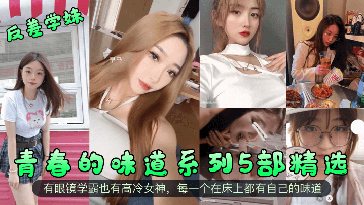【反差学妹】青春的味道系列5部精选！有眼镜学霸也有高冷女神，每一个在床上都有自己的味道！}