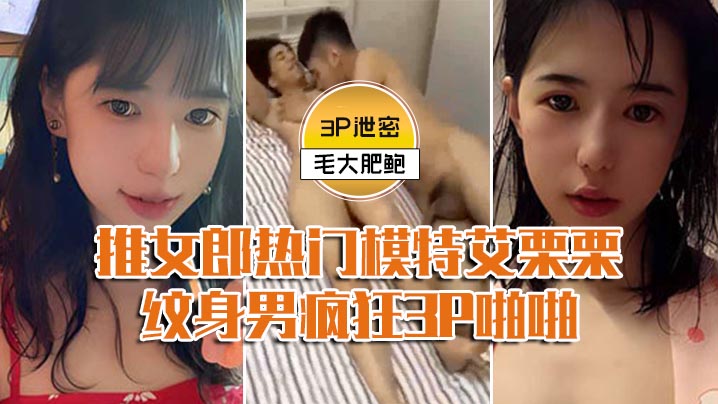 【模特3P泄密】推女郎热门模特艾栗栗与两个纹身男疯狂3P啪啪,前后穴双插}