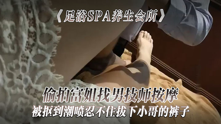 《足浴SPA养生会所》偷拍富姐找男技师按摩被抠到潮喷忍不住拔下小哥的裤子关上门让干她}