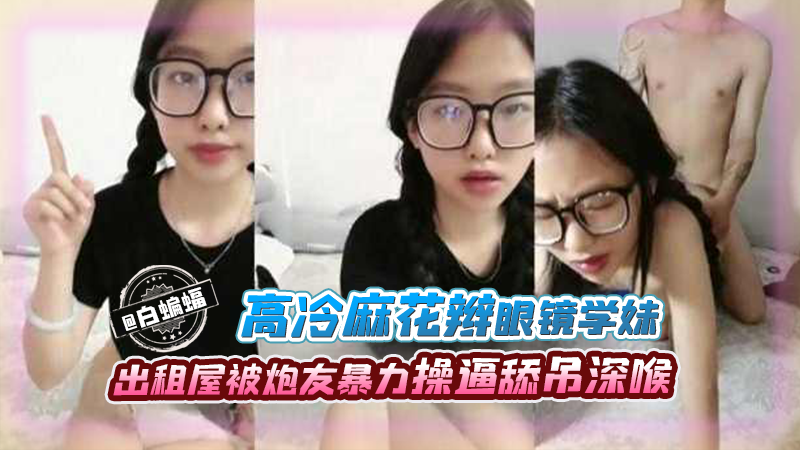高冷麻花板眼镜学妹，出租屋被炮友暴力操逼吃屌深喉}