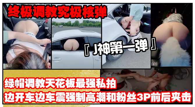 【终极调教究极核弹】绿帽调教天花板『J神』最强私拍边开车边车震强制高潮和粉丝3P前后夹击（第一弹）}