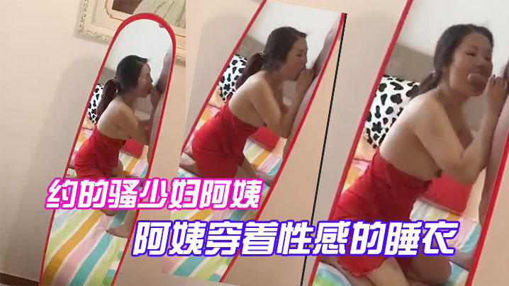 约的骚少妇阿姨，一大早驱车赶来，阿姨穿着性感的睡衣，跪在镜子前吃大鸡巴，被吸得很厉害}