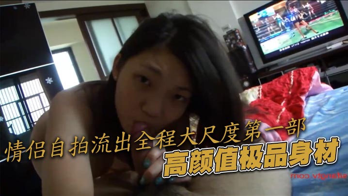 情侣自拍流出全程大尺度第一部，高颜值极品身材}