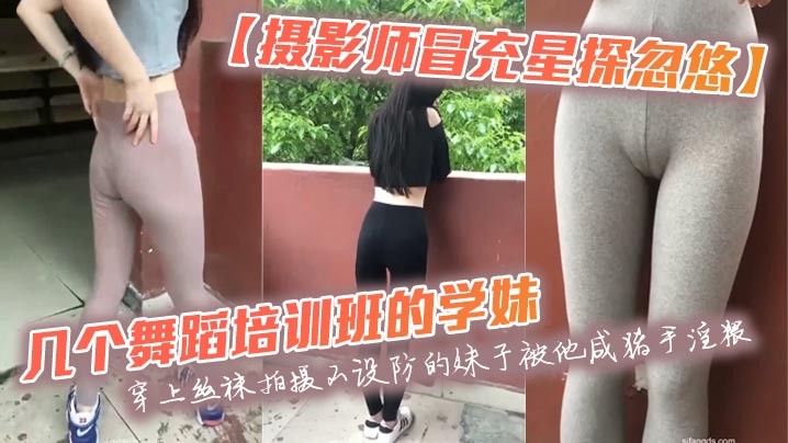 【摄影师冒充星探忽悠】几个舞蹈培训班的学妹穿上丝袜拍摄不设防的妹子被他咸猪手淫猥}