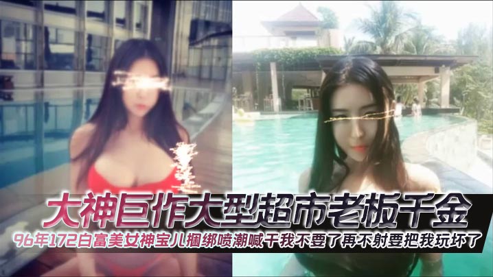 大神巨作大型超市老板千金96年172白富美女神宝儿捆绑喷潮喊干我不要了再不射要把我玩坏了}