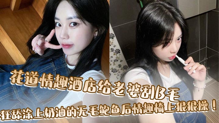 花道情趣酒店给老婆刮B毛，狂舔涂上奶油的无毛鲍鱼后情趣椅上狠狠操！}