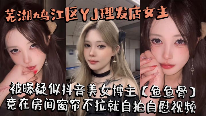 芜湖鸠江区YJ理发店女主被曝疑似抖音美女博主【鱼鱼骨】，小仙女外表下骚劲十足，竟在房间窗帘不拉就自拍自慰视频。这视频也不知道是发给哪个大哥的私藏福利!}