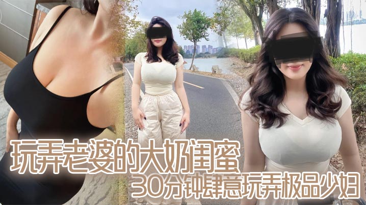玩弄老婆的大奶闺蜜,30分钟肆意玩弄极品少妇,对白真实,口活顶爆了}