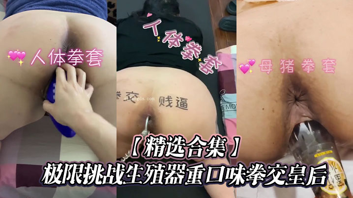 【精选合集】极限挑战生殖器重口味拳交皇后}
