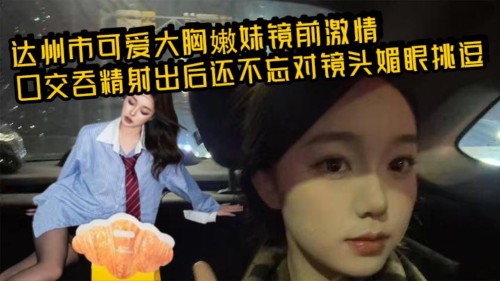 达州市可爱大胸嫩妹镜前激情口交吞精射出后还不忘对镜头媚眼挑逗 画面香艳至极！}