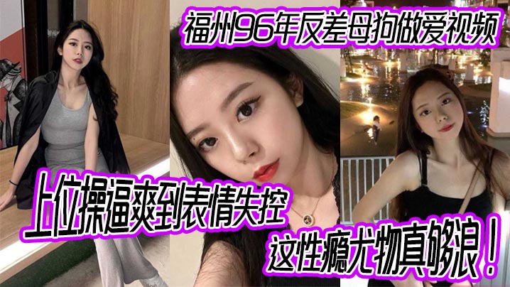 福州96年反差母狗做爱视频，上位操逼爽到表情失控，这性瘾尤物真够浪！}