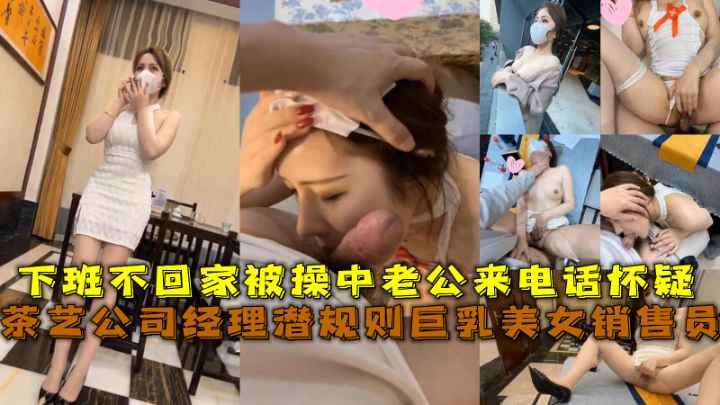 茶艺公司经理潜规则巨乳美女销售员，下班不回家被操中老公来电话怀疑
